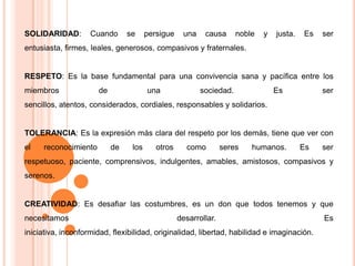 SOLIDARIDAD: Cuando se persigue una causa noble y justa. Es ser entusiasta, firmes, leales, generosos, compasivos y fraternales.RESPETO: Es la base fundamental para una convivencia sana y pacífica entre los miembros de una sociedad. Es ser sencillos, atentos, considerados, cordiales, responsables y solidarios.TOLERANCIA: Es la expresión más clara del respeto por los demás, tiene que ver con el reconocimiento de los otros como seres humanos. Es ser respetuoso, paciente, comprensivos, indulgentes, amables, amistosos, compasivos y serenos.CREATIVIDAD: Es desafiar las costumbres, es un don que todos tenemos y que necesitamos desarrollar. Es iniciativa, inconformidad, flexibilidad, originalidad, libertad, habilidad e imaginación. 