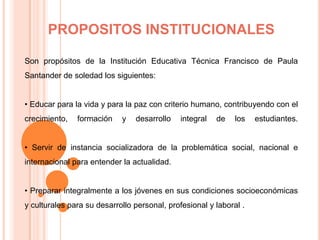 PROPOSITOS INSTITUCIONALESSon propósitos de la Institución Educativa Técnica Francisco de Paula Santander de soledad los siguientes:• Educar para la vida y para la paz con criterio humano, contribuyendo con el crecimiento, formación y desarrollo integral de los estudiantes.• Servir de instancia socializadora de la problemática social, nacional e internacional para entender la actualidad.• Preparar integralmente a los jóvenes en sus condiciones socioeconómicas y culturales para su desarrollo personal, profesional y laboral .