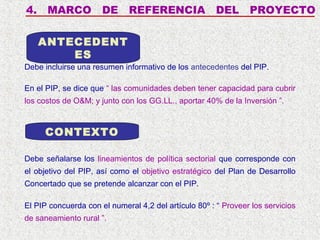 4.

MARCO

DE

REFERENCIA

DEL

PROYECTO

ANTECEDENT
ES
Debe incluirse una resumen informativo de los antecedentes del PIP.
En el PIP, se dice que “ las comunidades deben tener capacidad para cubrir
los costos de O&M; y junto con los GG.LL., aportar 40% de la Inversión ”.

CONTEXTO
Debe señalarse los lineamientos de política sectorial que corresponde con
el objetivo del PIP, así como el objetivo estratégico del Plan de Desarrollo
Concertado que se pretende alcanzar con el PIP.
El PIP concuerda con el numeral 4,2 del artículo 80º : “ Proveer los servicios
de saneamiento rural ”.

 