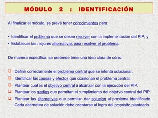 MÓDULO

2

:

IDENTIFICACIÓN

Al finalizar el módulo, se prevé tener conocimientos para:
• Identificar el problema que se desea resolver con la implementación del PIP; y
• Establecer las mejores alternativas para resolver el problema.
De manera específica, se pretende tener una idea clara de cómo:
 Definir correctamente el problema central que se intenta solucionar.
 Identificar las causas y efectos que ocasionan el problema central.
 Plantear cuál es el objetivo central a alcanzar con la ejecución del PIP.
 Plantear los medios que permitan el cumplimiento del objetivo central del PIP.
 Plantear las alternativas que permitan dar solución al problema identificado.
Cada alternativa de solución debe orientarse al logro del propósito planteado.

 