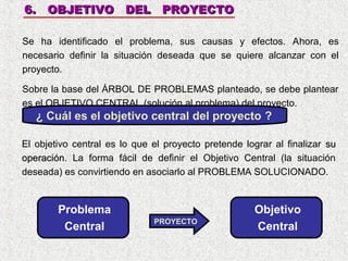 6. OBJETIVO DEL PROYECTO
Se ha identificado el problema, sus causas y efectos. Ahora, es
necesario definir la situación deseada que se quiere alcanzar con el
proyecto.
Sobre la base del ÁRBOL DE PROBLEMAS planteado, se debe plantear
es el OBJETIVO CENTRAL (solución al problema) del proyecto.

¿ Cuál es el objetivo central del proyecto ?
El objetivo central es lo que el proyecto pretende lograr al finalizar su
operación. La forma fácil de definir el Objetivo Central (la situación
operación
deseada) es convirtiendo en asociarlo al PROBLEMA SOLUCIONADO.

Problema
Central

PROYECTO

Objetivo
Central

 