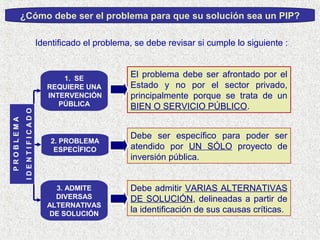 ¿Cómo debe ser el problema para que su solución sea un PIP?
Identificado el problema, se debe revisar si cumple lo siguiente :

IDENTIFICADO

PROBLEMA

1. SE
REQUIERE UNA
INTERVENCIÓN
PÚBLICA

El problema debe ser afrontado por el
Estado y no por el sector privado,
principalmente porque se trata de un
BIEN O SERVICIO PÚBLICO.

2. PROBLEMA
ESPECÍFICO

Debe ser específico para poder ser
atendido por UN SÓLO proyecto de
inversión pública.

3. ADMITE
DIVERSAS
ALTERNATIVAS
DE SOLUCIÓN

Debe admitir VARIAS ALTERNATIVAS
DE SOLUCIÓN, delineadas a partir de
la identificación de sus causas críticas.

 
