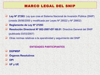 MARCO LEGAL DEL SNIP
 Ley Nº 27293: Ley que crea el Sistema Nacional de Inversión Pública (SNIP)
(creada 28/06/2000 y modificada por Leyes Nº 28522 y Nº 28802)
 Reglamento de Ley Nº 27293
 Resolución Directoral Nº 002-2007-EF/ 68.01: Directiva General del SNIP
(publicada 03/03/2007)
 Otras normas relativas a la operatividad y seguimiento del SNIP
ENTIDADES PARTICIPANTES
 DGPMSP
 Órganos Resolutivos
 OPI
 UF y UE

 