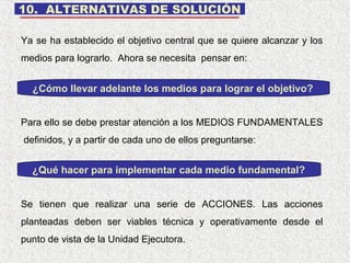 10. ALTERNATIVAS DE SOLUCIÓN
Ya se ha establecido el objetivo central que se quiere alcanzar y los
medios para lograrlo. Ahora se necesita pensar en:

¿Cómo llevar adelante los medios para lograr el objetivo?
Para ello se debe prestar atención a los MEDIOS FUNDAMENTALES
definidos, y a partir de cada uno de ellos preguntarse:

¿Qué hacer para implementar cada medio fundamental?
Se tienen que realizar una serie de ACCIONES. Las acciones
planteadas deben ser viables técnica y operativamente desde el
punto de vista de la Unidad Ejecutora.

 