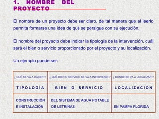 1. NOMBRE
PROYECTO

DEL

El nombre de un proyecto debe ser claro, de tal manera que al leerlo
permita formarse una idea de qué se persigue con su ejecución.
El nombre del proyecto debe indicar la tipología de la intervención, cuál
será el bien o servicio proporcionado por el proyecto y su localización.
Un ejemplo puede ser:

¿ QUÉ SE VA A HACER ?

TIPOLOGÍA

¿ QUÉ BIEN O SERVICIO SE VA A INTERVENIR ? ¿ DÓNDE SE VA A LOCALIZAR ?

BIEN

O

SERVICIO

CONSTRUCCIÓN

DEL SISTEMA DE AGUA POTABLE

E INSTALACIÓN

DE LETRINAS

LOCALIZACIÓN

EN PAMPA FLORIDA

 