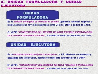 2. UNIDAD FORMULADORA Y UNIDAD
EJECUTORA
UNIDAD
FORMULADORA
Es la entidad encargada de formular el estudio (gobierno nacional, regional o
local), siempre que haya sido registrada como UF en el SNIP, a pedido de la OPI.
En el PIP “CONSTRUCCIÓN DEL SISTEMA DE AGUA POTABLE E INSTALACIÓN
DE LETRINAS EN PAMPA FLORIDA”, la unidad formuladora puede ser Foncodes.

UNIDAD

EJECUTORA

Es la entidad encargada de ejecutar el proyecto. La UE debe tener competencia y
capacidad para la ejecución, además de haber sido autorizada por la DNPP.
En el PIP, “CONSTRUCCIÓN DEL SISTEMA DE AGUA POTABLE E INSTALACIÓN
DE LETRINAS EN PAMPA FLORIDA”, la unidad ejecutora puede ser Foncodes.

 