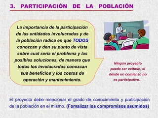 3.

PARTICIPACIÓN

DE

LA

La importancia de la participación
de las entidades involucradas y de
la población radica en que TODOS
conozcan y den su punto de vista
sobre cual sería el problema y las
posibles soluciones, de manera que
todos los involucrados conozcan
sus beneficios y los costos de
operación y mantenimiento.

POBLACIÓN

Ningún proyecto
puede ser exitoso, si
desde un comienzo no
es participativo.

El proyecto debe mencionar el grado de conocimiento y participación
de la población en el mismo. (Fomalizar los compromisos asumidos)

 