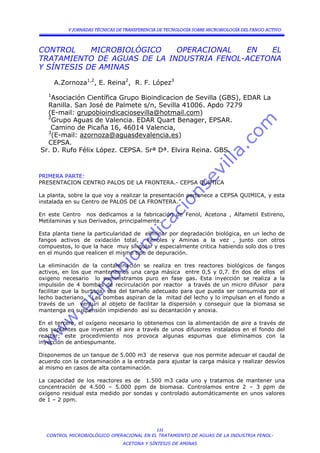 V JORNADAS TÉCNICAS DE TRANSFERENCIA DE TECNOLOGÍA SOBRE MICROBIOLOGÍA DEL FANGO ACTIVO



CONTROL     MICROBIOLÓGICO   OPERACIONAL   EN   EL
TRATAMIENTO DE AGUAS DE LA INDUSTRIA FENOL-ACETONA
Y SÍNTESIS DE AMINAS

       A.Zornoza1,2, E. Reina2, R. F. López3
   1
    Asociación Científica Grupo Bioindicacion de Sevilla (GBS), EDAR La
  Ranilla. San José de Palmete s/n, Sevilla 41006. Apdo 7279
  (E-mail: grupobioindicaciosevilla@hotmail.com)
  2
    Grupo Aguas de Valencia. EDAR Quart Benager, EPSAR.
   Camino de Picaña 16, 46014 Valencia,
  3
    (E-mail: azornoza@aguasdevalencia.es)
  CEPSA.
Sr. D. Rufo Félix López. CEPSA. Srª Dª. Elvira Reina. GBS.



PRIMERA PARTE:
PRESENTACION CENTRO PALOS DE LA FRONTERA.- CEPSA QUIMICA

La planta, sobre la que voy a realizar la presentación pertenece a CEPSA QUIMICA, y esta
instalada en su Centro de PALOS DE LA FRONTERA.

En este Centro nos dedicamos a la fabricación de Fenol, Acetona , Alfametil Estireno,
Metilaminas y sus Derivados, principalmente.

Esta planta tiene la particularidad de eliminar por degradación biológica, en un lecho de
fangos activos de oxidación total,      Fenoles y Aminas a la vez , junto con otros
compuestos, lo que la hace muy singular y especialmente critica habiendo solo dos o tres
en el mundo que realicen el mismo tipo de depuración.

La eliminación de la contaminación se realiza en tres reactores biológicos de fangos
activos, en los que mantenemos una carga másica entre 0,5 y 0,7. En dos de ellos el
oxigeno necesario lo suministramos puro en fase gas. Esta inyección se realiza a la
impulsión de 4 bombas de recirculación por reactor a través de un micro difusor para
facilitar que la burbuja sea del tamaño adecuado para que pueda ser consumida por el
lecho bacteriano. Las bombas aspiran de la mitad del lecho y lo impulsan en el fondo a
través de un venturi al objeto de facilitar la dispersión y conseguir que la biomasa se
mantenga en suspensión impidiendo así su decantación y anoxia.

En el tercero, el oxígeno necesario lo obtenemos con la alimentación de aire a través de
dos soplantes que inyectan el aire a través de unos difusores instalados en el fondo del
reactor; este procedimiento nos provoca algunas espumas que eliminamos con la
inyección de antiespumante.

Disponemos de un tanque de 5.000 m3 de reserva que nos permite adecuar el caudal de
acuerdo con la contaminación a la entrada para ajustar la carga másica y realizar desvíos
al mismo en casos de alta contaminación.

La capacidad de los reactores es de 1.500 m3 cada uno y tratamos de mantener una
concentración de 4.500 – 5.000 ppm de biomasa. Controlamos entre 2 – 3 ppm de
oxígeno residual esta medido por sondas y controlado automáticamente en unos valores
de 1 – 2 ppm.




                                          131
  CONTROL MICROBIOLÓGICO OPERACIONAL EN EL TRATAMIENTO DE AGUAS DE LA INDUSTRIA FENOL-
                                 ACETONA Y SÍNTESIS DE AMINAS
 