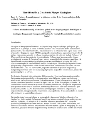 Identificación y Gestión de Riesgos Geologicos
Parte 1 – Factores desencadenantes y prácticas de gestión de los riesgos geológicos de la
región de Arequipa
Informe al Consejo Universitario Noviembre del 2020
Autores: P. Santi P. Meza · P. Colque
Factores desencadenantes y prácticas de gestión de los riesgos geológicos de la región de
Arequipa
(en inglés: Triggers and Management Practices for Geologic Hazards in the Arequipa
Region)
Introducción
La región de Arequipa es vulnerable a un conjunto muy singular de riesgos geológicos, que
dependen de la geología, el clima, el entorno tectónico y las condiciones de los asentamientos
poblacionales y las industrias locales. Hay minas activas en esta zona, tanto a gran escala como
artesanales y de pequeña escala (MAPE), que pueden potencialmente repercutir en los niveles de
peligro y exposición (consulte el informe complementario a este informe, titulado “Influence of
Mines on Geologic Hazards in the Arequipa Region (Influencia de las minas en los riesgos
geológicos de la región de Arequipa)”, para obtener un análisis de los impactos específicos. Se
han elaborado mapas de riesgos geológicos para seis comunidades de la región, los cuales
ofrecen una sinopsis de las condiciones actuales en cada lugar. Sin embargo, la gestión de esos
peligros exige comprender las causas de cada uno de ellos, también conocidas como “factores
desencadenantes”.; una vez identificados, es posible optimizar las prácticas de gestión y
mitigación para reducir tanto los niveles de peligro como las posibles consecuencias, en caso de
que estos peligros se activen.
Por lo tanto, el presente informe tiene un doble propósito. En primer lugar, analizaremos los
factores desencadenantes de los peligros de origen natural (lluvias, erosión, movimientos
sísmicos, etc.) y los de origen humano (irrigación, construcción de infraestructuras, uso de las
tierras, cambios en la cubierta terrestre, etc.) para cada una de los siete peligros evaluados. A
continuación, identificaremos las prácticas eficaces de planificación y mitigación, adaptaremos
estas prácticas a una serie de escenarios probables (y observados) tanto para la minería a gran
escala como para las MAPE, desarrollaremos estrategias para fomentar la adopción y su
implementación, e integraremos las percepciones y susceptibilidad de las comunidades en cuanto
a los peligros y la necesidad de mitigarlos.
Parte del texto del presente informe se ha tomado del documento “Geologic Hazards of the
Ocoña River Valley and the Influence of Small-Scale Mining Activity (Peligros geológicos en el
valle del río Ocoña y la influencia de la actividad minera de pequeña escala)”, que se ha
presentado para su publicación en la revista Natural Hazards. Por lo tanto, este informe está
destinado únicamente al uso de la Universidad Nacional de San Agustín de Arequipa (UNSA) y
su facultad, ya que los derechos de publicación y distribución externas serán cedidos a la revista.
 