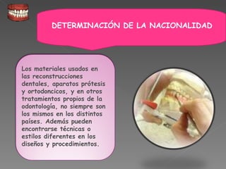 Los materiales usados en las reconstrucciones dentales, aparatos prótesis y ortodoncicos, y en otros tratamientos propios de la odontología, no siempre son los mismos en los distintos países. Además pueden encontrarse técnicas o estilos diferentes en los diseños y procedimientos. DETERMINACIÓN DE LA NACIONALIDAD 