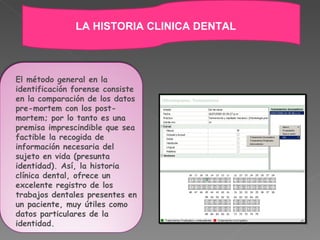 El método general en la identificación forense consiste en la comparación de los datos pre-mortem con los post-mortem; por lo tanto es una premisa imprescindible que sea factible la recogida de información necesaria del sujeto en vida (presunta identidad). Así, la historia clínica dental, ofrece un excelente registro de los trabajos dentales presentes en un paciente, muy útiles como datos particulares de la identidad.   LA HISTORIA CLINICA DENTAL 