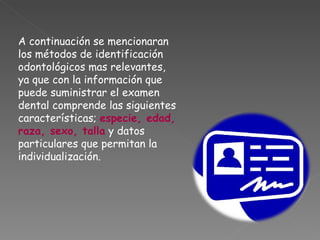 A continuación se mencionaran los métodos de identificación odontológicos mas relevantes, ya que con la información que puede suministrar el examen dental comprende las siguientes características;  especie, edad, raza, sexo, talla  y datos particulares que permitan la individualización. 