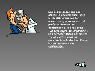 Las posibilidades que nos ofrece la cavidad bucal para la identificación son tan numerosas que no en vano el profesor Reverte ha denominado a la boca como  “La caja negra del organismo”.  Las características del macizo facial y entre ellas su resistencia a la destrucción le hacen merecer esta calificación. 