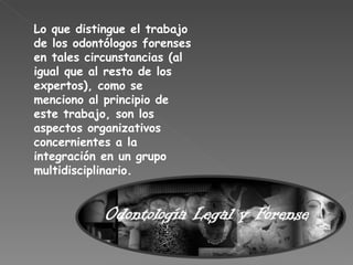 Lo que distingue el trabajo de los odontólogos forenses en tales circunstancias (al igual que al resto de los expertos), como se menciono al principio de este trabajo, son los aspectos organizativos concernientes a la integración en un grupo multidisciplinario. 