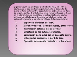   1.      Superficie auricular del ilion. 2.     Metamorfosis de la sínfisis púbica, entre otros. 3.      Terminación esternal de las cotillas. 4.      Sinostosis de las suturas craneales.  5.      Correlación de la edad con el desgaste dental. 6.      Enfermedad peridontal y pérdida ósea. 7.      Aposición de cemento radicular,  entre otros.  El primer asunto es establecer si el individuo niño, subadulto o adulto, para lo cual se observan principalmente el desarrollo del cierre epifisial en los centros secundarios de osificación y las fases de erupción dental. Si el individuo, cuyos restos osificados se tienen en el laboratorio para su análisis, es categorizado como adulto, entonces los métodos para determinar su edad son varios y se aplican directamente al estudio morfológico de la pieza dentaria:    