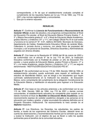 i.

correspondiente, a fin de que el establecimiento evaluado complete el
cumplimiento de los requisitos fijados por la Ley 115 de 1994, Ley 715 de
2001 y las normas reglamentarias y concordantes.
Que por lo anterior expuesto:

RESUELVE:
Artículo 1°: Confirmar la Licencia de Funcionamiento o Reconocimiento de
Carácter Oficial, al plan de estudios y los programas correspondientes al Nivel
de Educación Pre escolar, al Nivel de Educación Básica Primaria Grados 1°. A
5° y Básica Secundaria grados 6°: a 9° y Nivel de Educación Media Académica,
grados Décimo y Undécimo (10° y 11°), del Colegio Oficial Pío XI el cual existe
y funciona en la carrera 6° N°: 4-01, teléfono 8510240, Municipio de Aranzazu,
departamento de Caldas, Establecimiento Educativo Oficial, de carácter Mixto,
Calendario A, jornada diurna y nocturna, con planta física de propiedad del
municipio y con el personal de Docentes, Directivos Docentes y Administrativos
pagados con dineros oficiales.
Artículo 2°: Con base en la Resolución N° 00508 del 06 de marzo de 2003 y
de conformidad con el artículo 9° de la Ley 715 de 2001, la Institución
Educativa conformada con la finalidad de prestar un año de Educación Pre
escolar, y nueve grados de Educación Básica, grados Primero a Noveno (1° a
9°), y la media Académica, grados Décimo y Undécimo (10° y 11°) se seguirá
denominando: “INSTITUCIÓN EDUCATIVA COLEGIO PÍO XI”.
Artículo 3°: De conformidad con la Ley 115 de 1994, Decreto 1860 de 1994, el
establecimiento educativo queda autorizado para expedir el certificado de
estudios de Bachillerato Básico, que se otorga a los estudiantes que hayan
culminado satisfactoriamente en la Institución los estudios de Educación
Básica, como comprobante del cumplimiento de la obligación Constitucional de
la Educación Básica y habilitación al educando para ingresar a la Educación
Media.
Artículo 4°: Con base en los artículos anteriores y de conformidad con la Ley
115 de 1994, Decreto 1860 de 1994, Ley 715 de 2001 y demás normas
concordantes, el establecimiento educativo es competente para expedir en su
debido momento el título de Bachiller en Educación Media Académica, como
reconocimiento expreso de carácter académico otorgado a las personas en la
educación por niveles y grados y haber acumulado los saberes definidos por el
Proyecto Educativo Institucional. Tal reconocimiento lo hará constar en el
Diploma respectivo.
Artículo 5°: Los Directivos, los Docentes, los estudiantes, los padres de
familia, a través de los organismos del Gobierno Escolar, deberán tener en
cuenta las observaciones y recomendaciones hechas por la comisión que visitó
y evaluó la Institución, con el objetivo de que se lleven a cabo los ajustes
pertinentes para el beneficio de la comunidad educativa.

 