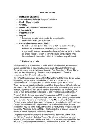 IDENTIFICACION
Institución Educativa:
Área del conocimiento: Lengua Castellana
Nivel: Básica primaria
Grado: 2
Maestra en formación: Daniela Llinás
II Semestre B
Docente asesor:
Logros:
 Reconocer la radio como medio de comunicación.
 Identificar la radio y su evolución.
Contenidos que se desarrollarán:
 La radio: La radio (entendida como radiofonía o radiodifusión,
términos no estrictamente sinónimos) es un medio de
comunicación que se basa en el envío de señales de audio a través
de ondas de radio, si bien el término se usa también para otras
formas de envío de audio a distancia como la radio por Internet.
 Historia de la radio:
Es difícil atribuir la invención de la radio a una única persona. En diferentes
países se reconoce la paternidad en clave local: Aleksandr Stepánovich
Popov hizo sus primeras demostraciones en San Petersburgo, Rusia; Nikola
Tesla en San Luis (Misuri); Guillermo Marconien el Reino Unido o el
comandante Julio Cervera en España.
En 1873 el físico escocés James Clerk Maxwell formuló la teoría de las ondas
electromagnéticas, que son la base de la radio. En 1887el físico
alemán Heinrich Hertz descubrió las ondas de radio, y en 1894 Nikola
Tesla hizo su primera demostración en público de una transmisión de radio. Al
poco tiempo, en1895, el italiano Guillermo Marconi construyó el primer sistema
de radio, logrando en 1901 enviar señales a la otra orilla del Atlántico, pero
como lo hizo con patentes de Tesla se le atribuye el trabajo a este último. 2
El español Julio Cervera, que trabajó tres meses en 1898 en el laboratorio
privado de Marconi es, según investigaciones realizadas por un profesor de la
Universidad de Navarra, el inventor de la radio: Marconi inventó antes de
Cervera la telegrafía sin hilos, pero no trabajó en la radio hasta 1913, mientras
Cervera fue quien resolvió los problemas de la telefonía sin hilos, lo que
conocemos hoy día como radio, al transmitir la voz humana -y no señales- sin
hilos entre Alicante e Ibiza en 1902, y llegó a registrar la patente en cuatro
países: España, Inglaterra, Alemania y Bélgica.3
Las primeras transmisiones para entretenimiento regulares, comenzaron
en 1920 en Argentina y Estados Unidos.4 La primera emisora de carácter
regular e informativo es considerada por muchos autores la estación 8MK (hoy
día WWJ) de Detroit (Estados Unidos) perteneciente al diario The Detroit

 