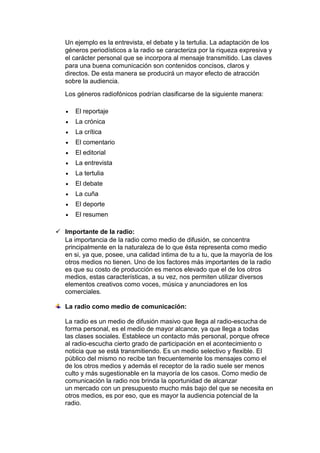Un ejemplo es la entrevista, el debate y la tertulia. La adaptación de los
géneros periodísticos a la radio se caracteriza por la riqueza expresiva y
el carácter personal que se incorpora al mensaje transmitido. Las claves
para una buena comunicación son contenidos concisos, claros y
directos. De esta manera se producirá un mayor efecto de atracción
sobre la audiencia.
Los géneros radiofónicos podrían clasificarse de la siguiente manera:
El reportaje
La crónica
La crítica
El comentario
El editorial
La entrevista
La tertulia
El debate
La cuña
El deporte
El resumen
 Importante de la radio:
La importancia de la radio como medio de difusión, se concentra
principalmente en la naturaleza de lo que ésta representa como medio
en si, ya que, posee, una calidad intima de tu a tu, que la mayoría de los
otros medios no tienen. Uno de los factores más importantes de la radio
es que su costo de producción es menos elevado que el de los otros
medios, estas características, a su vez, nos permiten utilizar diversos
elementos creativos como voces, música y anunciadores en los
comerciales.
La radio como medio de comunicación:
La radio es un medio de difusión masivo que llega al radio-escucha de
forma personal, es el medio de mayor alcance, ya que llega a todas
las clases sociales. Establece un contacto más personal, porque ofrece
al radio-escucha cierto grado de participación en el acontecimiento o
noticia que se está transmitiendo. Es un medio selectivo y flexible. El
público del mismo no recibe tan frecuentemente los mensajes como el
de los otros medios y además el receptor de la radio suele ser menos
culto y más sugestionable en la mayoría de los casos. Como medio de
comunicación la radio nos brinda la oportunidad de alcanzar
un mercado con un presupuesto mucho más bajo del que se necesita en
otros medios, es por eso, que es mayor la audiencia potencial de la
radio.

 