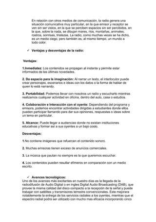 En relación con otros medios de comunicación, la radio genera una
situación comunicativa muy particular, en la que emisor y receptor se
ven sin ser vistos, en la que se perciben espacios sin ser percibidos, en
la que, sobre la nada, se dibujan mares, ríos, montañas, animales,
rostros, sonrisas, tristezas. La radio, como muchas veces se ha dicho,
es un medio ciego, pero también es, al mismo tiempo, un mundo a
todo color.
 Ventajas y desventajas de la radio:
Ventajas:
1.Inmediatez: Los contenidos se propagan al instante y permite estar
informados de las últimas novedades.
2. Da espacio para la imaginación: Al narrar un texto, el interlocutor puede
crear personajes, escenarios e ideas con los datos o la forma de hablar de
quien lo está narrando.
3. Portabilidad: Podemos llevar con nosotros un radio y escucharlo mientras
realizamos cualquier actividad en oficina, dentro del auto, casa o estudios.
4. Colaboración e Interacción con el oyente: Dependiendo del programa y
emisora, podemos encontrar actividades dirigidas a estudiantes donde ellos
pueden participar llamando para dar sus opiniones, respuestas o ideas sobre
un tema en particular.
5. Alcance: Puede llegar a audiencias donde no existan instituciones
educativas y formar así a sus oyentes a un bajo costo.
Desventajas:
1.No contiene imágenes que refuercen el contenido sonoro.
2. Muchas emisoras tienen exceso de anuncios comerciales.
3. La música que pautan no siempre es la que queremos escuchar.
4. Los contenidos pueden resultar efímeros en comparación con un medio
escrito.
 Avances tecnológicos:
Uno de los avances más excitantes en nuestro días es la llegada de la
radiodifusión de Audio Digital o en ingles Digital Audio Broadcasting (DAB), que
provee la misma calidad del disco compacto a la recepción de la señal y puede
trabajar con satélites y transmisores terrestre convencionales. Este mejorara
notablemente la entrega de los servicios radiales a los oyentes, mientras que el
espectro radial podrá ser utilizado con mucho mas eficacia incorporando cinco

 
