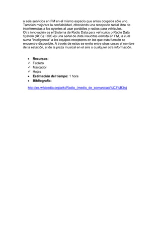 o seis servicios en FM en el mismo espacio que antes ocupaba sólo uno.
También mejorara la confiabilidad, ofreciendo una recepción radial libre de
interferencias a los oyentes al usar portátiles y radios para vehículos.
Otra innovación es el Sistema de Radio Data para vehículos o Radio Data
System (RDS). RDS es una señal de data inaudible emitida en FM, la cual
suma "inteligencia" a los equipos receptores en los que esta función se
encuentre disponible. A través de estos se emite entre otras cosas el nombre
de la estación, el de la pieza musical en el aire o cualquier otra información.

Recursos:
 Tablero
 Marcador
 Hojas
Estimación del tiempo: 1 hora
Bibliografía:
http://es.wikipedia.org/wiki/Radio_(medio_de_comunicaci%C3%B3n)

 