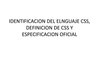 IDENTIFICACION DEL ELNGUAJE CSS,
DEFINICION DE CSS Y
ESPECIFICACION OFICIAL
 