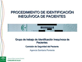 PROCEDIMIENTO DE IDENTIFICACIÓNPROCEDIMIENTO DE IDENTIFICACIÓN
INEQUÍVOCA DE PACIENTESINEQUÍVOCA DE PACIENTES
Grupo de trabajo de Identificación Inequívoca deGrupo de trabajo de Identificación Inequívoca de
PacientesPacientes
Comisión de Seguridad del PacienteComisión de Seguridad del Paciente
Agencia Sanitaria Poniente
 