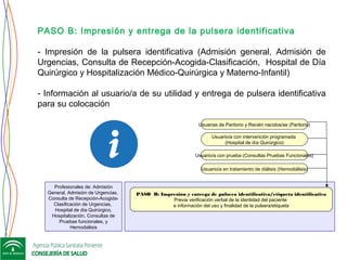 PASO B: Impresión y entrega de pulsera identificativa/etiqueta identificativa
Previa verificación verbal de la identidad del paciente
e información del uso y finalidad de la pulsera/etiqueta
Profesionales de: Admisión
General, Admisión de Urgencias,
Consulta de Recepción-Acogida-
Clasificación de Urgencias,
Hospital de día Quirúrgico,
Hospitalización, Consultas de
Pruebas funcionales, y
Hemodiálisis
Usuario/a con intervención programada
(Hospital de día Quirúrgico)
Usuario/a con prueba (Consultas Pruebas Funcionales)
Usuario/a en tratamiento de diálisis (Hemodiálisis)
Usuarias de Paritorio y Recién nacidos/as (Paritorio)
PASO B: Impresión y entrega de la pulsera identificativa
- Impresión de la pulsera identificativa (Admisión general, Admisión de
Urgencias, Consulta de Recepción-Acogida-Clasificación, Hospital de Día
Quirúrgico y Hospitalización Médico-Quirúrgica y Materno-Infantil)
- Información al usuario/a de su utilidad y entrega de pulsera identificativa
para su colocación
 