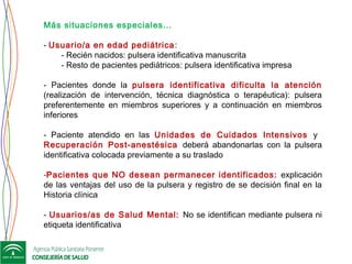 Más situaciones especiales…
- Usuario/a en edad pediátrica:
- Recién nacidos: pulsera identificativa manuscrita
- Resto de pacientes pediátricos: pulsera identificativa impresa
- Pacientes donde la pulsera identificativa dificulta la atención
(realización de intervención, técnica diagnóstica o terapéutica): pulsera
preferentemente en miembros superiores y a continuación en miembros
inferiores
- Paciente atendido en las Unidades de Cuidados Intensivos y
Recuperación Post-anestésica deberá abandonarlas con la pulsera
identificativa colocada previamente a su traslado
 
-Pacientes que NO desean permanecer identificados: explicación
de las ventajas del uso de la pulsera y registro de se decisión final en la
Historia clínica
- Usuarios/as de Salud Mental: No se identifican mediante pulsera ni
etiqueta identificativa
 