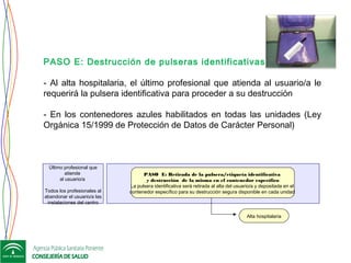 PASO E: Destrucción de pulseras identificativas
- Al alta hospitalaria, el último profesional que atienda al usuario/a le
requerirá la pulsera identificativa para proceder a su destrucción
 
- En los contenedores azules habilitados en todas las unidades (Ley
Orgánica 15/1999 de Protección de Datos de Carácter Personal)
Alta hospitalaria
Último profesional que
atiende
al usuario/a
Todos los profesionales al
abandonar el usuario/a las
instalaciones del centro
PASO E: Retirada de la pulsera/etiqueta identificativa
y destrucción de la misma en el contenedor específico
La pulsera identificativa será retirada al alta del usuario/a y depositada en el
contenedor específico para su destrucción segura disponible en cada unidad
 