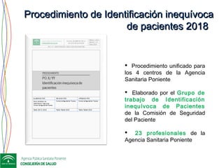 Procedimiento de Identificación inequívocaProcedimiento de Identificación inequívoca
de pacientes 2018de pacientes 2018
 Procedimiento unificado para
los 4 centros de la Agencia
Sanitaria Poniente
 Elaborado por el Grupo de
trabajo de Identificación
inequívoca de Pacientes
de la Comisión de Seguridad
del Paciente
 23 profesionales de la
Agencia Sanitaria Poniente
 