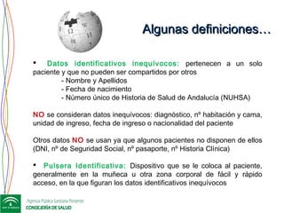 Algunas definiciones…Algunas definiciones…
 Datos identificativos inequívocos: pertenecen a un solo
paciente y que no pueden ser compartidos por otros
- Nombre y Apellidos
- Fecha de nacimiento
- Número único de Historia de Salud de Andalucía (NUHSA)
 
NO se consideran datos inequívocos: diagnóstico, nº habitación y cama,
unidad de ingreso, fecha de ingreso o nacionalidad del paciente
Otros datos NO se usan ya que algunos pacientes no disponen de ellos
(DNI, nº de Seguridad Social, nº pasaporte, nº Historia Clínica)
 Pulsera Identificativa: Dispositivo que se le coloca al paciente,
generalmente en la muñeca u otra zona corporal de fácil y rápido
acceso, en la que figuran los datos identificativos inequívocos
 