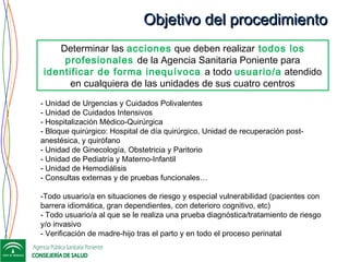 Objetivo del procedimientoObjetivo del procedimiento
- Unidad de Urgencias y Cuidados Polivalentes
- Unidad de Cuidados Intensivos
- Hospitalización Médico-Quirúrgica
- Bloque quirúrgico: Hospital de día quirúrgico, Unidad de recuperación post-
anestésica, y quirófano
- Unidad de Ginecología, Obstetricia y Paritorio
- Unidad de Pediatría y Materno-Infantil
- Unidad de Hemodiálisis
- Consultas externas y de pruebas funcionales…
-Todo usuario/a en situaciones de riesgo y especial vulnerabilidad (pacientes con
barrera idiomática, gran dependientes, con deterioro cognitivo, etc)
- Todo usuario/a al que se le realiza una prueba diagnóstica/tratamiento de riesgo
y/o invasivo
- Verificación de madre-hijo tras el parto y en todo el proceso perinatal
Determinar las acciones que deben realizar todos los
profesionales de la Agencia Sanitaria Poniente para
identificar de forma inequívoca a todo usuario/a atendido
en cualquiera de las unidades de sus cuatro centros
 