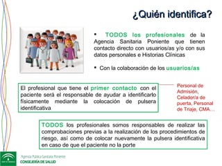 ¿Quién identifica?¿Quién identifica?
 TODOS los profesionales de la
Agencia Sanitaria Poniente que tienen
contacto directo con usuarios/as y/o con sus
datos personales e Historias Clínicas
 Con la colaboración de los usuarios/as
El profesional que tiene el primer contacto con el
paciente será el responsable de ayudar a identificarlo
físicamente mediante la colocación de pulsera
identificativa
TODOS los profesionales somos responsables de realizar las
comprobaciones previas a la realización de los procedimientos de
riesgo, así como de colocar nuevamente la pulsera identificativa
en caso de que el paciente no la porte
Personal de
Admisión,
Celador/a de
puerta, Personal
de Triaje, CMA…
 