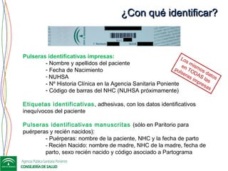 ¿Con qué identificar?¿Con qué identificar?
Pulseras identificativas impresas:
- Nombre y apellidos del paciente
- Fecha de Nacimiento
- NUHSA
- Nº Historia Clínica en la Agencia Sanitaria Poniente
- Código de barras del NHC (NUHSA próximamente)
Etiquetas identificativas, adhesivas, con los datos identificativos
inequívocos del paciente
Pulseras identificativas manuscritas (sólo en Paritorio para
puérperas y recién nacidos):
- Puérperas: nombre de la paciente, NHC y la fecha de parto
- Recién Nacido: nombre de madre, NHC de la madre, fecha de
parto, sexo recién nacido y código asociado a Partograma
Los mismos datos
en TODAS las
pulseras impresas
 