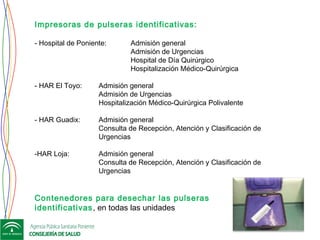 Impresoras de pulseras identificativas:
- Hospital de Poniente: Admisión general
Admisión de Urgencias
Hospital de Día Quirúrgico
Hospitalización Médico-Quirúrgica
- HAR El Toyo: Admisión general
Admisión de Urgencias
Hospitalización Médico-Quirúrgica Polivalente
- HAR Guadix: Admisión general
Consulta de Recepción, Atención y Clasificación de
Urgencias
-HAR Loja: Admisión general
Consulta de Recepción, Atención y Clasificación de
Urgencias
 
Contenedores para desechar las pulseras
identificativas, en todas las unidades
 