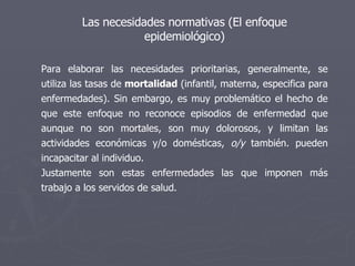 Las necesidades normativas (El enfoque epidemiológico) Para elaborar las necesidades prioritarias, generalmente, se utiliza las tasas de  mortalidad  (infantil, materna, especifica para enfermedades). Sin embargo, es muy problemático el hecho de que este enfoque no reconoce episodios de enfermedad que aunque no son mortales, son muy dolorosos, y limitan las actividades económicas y/o domésticas,  o/y  también. pueden incapacitar al individuo.  Justamente son estas enfermedades las que imponen más trabajo a los servidos de salud. 