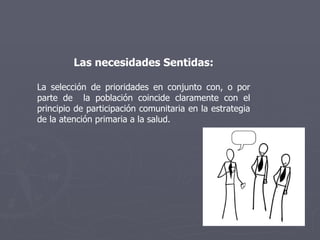 Las necesidades Sentidas: La selección de prioridades en conjunto con, o por parte de  la población coincide claramente con el principio de participación comunitaria en la estrategia de la atención primaria a la salud.  