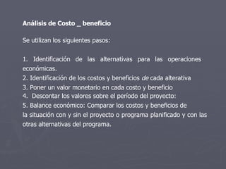 Análisis de Costo _ beneficio Se utilizan los siguientes pasos: 1. Identificación de las alternativas para las operaciones  económicas.  2. Identificación de los costos y beneficios  de  cada alterativa 3. Poner un valor monetario en cada costo y beneficio 4.  Descontar los valores sobre el período del proyecto:  5. Balance económico: Comparar los costos y beneficios de la situación con y sin el proyecto o programa planificado y con las otras alternativas del programa. 