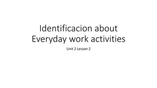 Identificacion about
Everyday work activities
Unit 2 Lesson 2
 