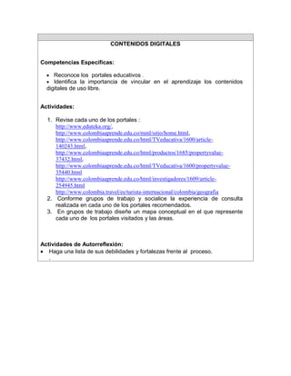 CONTENIDOS DIGITALES
Competencias Específicas:
 Reconoce los portales educativos .
 Identifica la importancia de vincular en el aprendizaje los contenidos

digitales de uso libre.
Actividades:
1. Revise cada uno de los portales :
http://www.eduteka.org/,
http://www.colombiaaprende.edu.co/mml/sitio/home.html,
http://www.colombiaaprende.edu.co/html/TVeducativa/1600/article140243.html,
http://www.colombiaaprende.edu.co/html/productos/1685/propertyvalue37432.html,
http://www.colombiaaprende.edu.co/html/TVeducativa/1600/propertyvalue35440.html
http://www.colombiaaprende.edu.co/html/investigadores/1609/article254945.html
http://www.colombia.travel/es/turista-internacional/colombia/geografia
2. Conforme grupos de trabajo y socialice la experiencia de consulta
realizada en cada uno de los portales recomendados.
3. En grupos de trabajo diseñe un mapa conceptual en el que represente
cada uno de los portales visitados y las áreas.

Actividades de Autorreflexión:
 Haga una lista de sus debilidades y fortalezas frente al proceso.
.

 