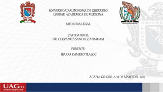 UNIVERSIDAD AUTONOMA DE GUERRERO
UNIDAD ACADEMICA DE MEDICINA
MEDICINA LEGAL
CATEDATRICO:
DR. CERVANTES SANCHEZ ABRAHAM
PONENTE:
IBARRA CAMERO TLALOC
ACAPULGO GRO, A 18 DE MAYO DEL 2017
 