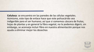 Celulosa: se encuentra en las paredes de las células vegetales.
Asimismo, este tipo de enlace hace que este polisacárido sea
indigerible para el ser humano; así que si comemos cáscara de frutas,
hojas de plantas y en general la fibra vegetal, no la podemos digerir, sin
embargo, se aconseja incluir fibra en nuestra alimentación porque nos
ayuda a eliminar mejor los desechos
 