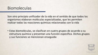 Biomoleculas
Son otro principio unificador de la vida en el sentido de que todos los
organismos elaboran moléculas especializadas, que les permiten
realizar todas las reacciones químicas relacionadas con la vida
• Estas biomoléculas, se clasifican en cuatro grupos de acuerdo a su
estructura química y presentan una función específica. Dichos grupos
y sus funciones se mencionan enseguida:
 