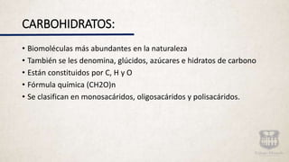CARBOHIDRATOS:
• Biomoléculas más abundantes en la naturaleza
• También se les denomina, glúcidos, azúcares e hidratos de carbono
• Están constituidos por C, H y O
• Fórmula química (CH2O)n
• Se clasifican en monosacáridos, oligosacáridos y polisacáridos.
 