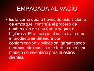 EMPACADA AL VACÍO Es la carne que, a través de este sistema de empaque, continúa el proceso de maduración de una forma segura e higiénica. El empaque al vacío evita que el producto se deteriore por contaminación y oxidación, garantizando mermas mínimas, lo que facilita un mejor manejo de inventario para nuestros clientes.   
