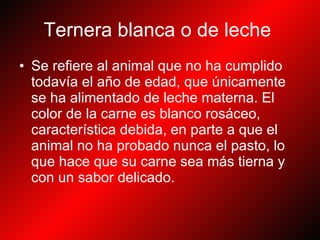 Ternera blanca o de leche   Se refiere al animal que no ha cumplido todavía el año de edad, que únicamente se ha alimentado de leche materna. El color de la carne es blanco rosáceo, característica debida, en parte a que el animal no ha probado nunca el pasto, lo que hace que su carne sea más tierna y con un sabor delicado.   