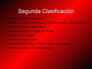 Segunda  Clasificación Éstas según la parte de la planta son: semillas o frutos secos: alcarabea, anis, cardamomo, eneldo, mostaza, pimienta. de cortezas vegetales: canela y cassia de flores secas: azafran, clavo de olor, lavanda de raíces : regaliz, wasabi de rizomas: curcuma, jenjibre hierbas aromáticas: ajedrea, albahacar, cilantro, laurel, tomillo\ Mezclas de especias: curry, hierbas provenzal 