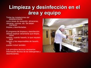Limpieza y desinfección en el área y equipo Todas las instalaciones del establecimiento como áreas de recepción, almacenes, cámaras, cocinas, etc. Se deben mantener limpias y desinfectadas. El programa de limpieza y desinfección deberá explicar claramente qué limpiar, cómo hacerlo, cuando hacerlo, lo que requiero para hacerlo y los responsables de hacerlo. Se pueden incluir también: Los principios técnicos necesarios. Información técnica de los detergentes y desinfectantes. 