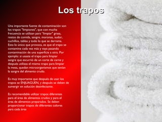 Los trapos Una importante fuente de contaminación son los trapos "limpiones", que con mucha frecuencia se utilizan para “limpiar" grasa, restos de comida, sangre, moronas, sudor, cuchillos, tablas y todo lo que se derrama. Esto lo único que provoca, es que el trapo se contamine cada vez más y vaya pasando contaminación de una superficie a otra. Por ejemplo: si usaste el trapo para limpiar sangre que escurrió de un corte de carne y después utilizas el mismo trapo para limpiar la mesa, quedan microorganismos que tenían la sangre del alimento crudo. Es muy importante que después de usar los trapos se ENJUAGUEN, y después se deben de sumergir en solución desinfectante. Es recomendable utilizar trapos diferentes para el área de alimentos crudos y para el área de alimentos preparados. Se deben proporcionar trapos de diferentes colores para cada área 