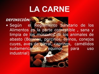 LA CARNE DEFINICIÓN: Según  el Reglamento Sanitario de los Alimentos es la parte comestible , sana y limpia de los músculos de los animales de abasto (Bovinos, porcinos, ovinos, conejos cuyes, aves de corral, caprinos,  camélidos sudamericanos, equinos para uso industrial) 